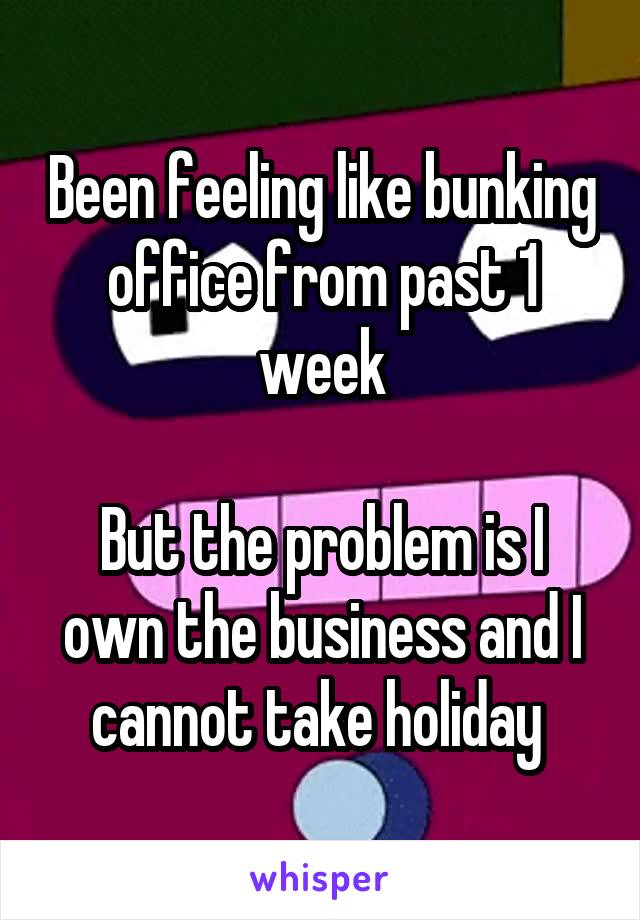 Been feeling like bunking office from past 1 week

But the problem is I own the business and I cannot take holiday 