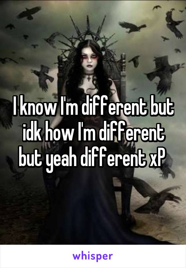I know I'm different but idk how I'm different but yeah different xP 