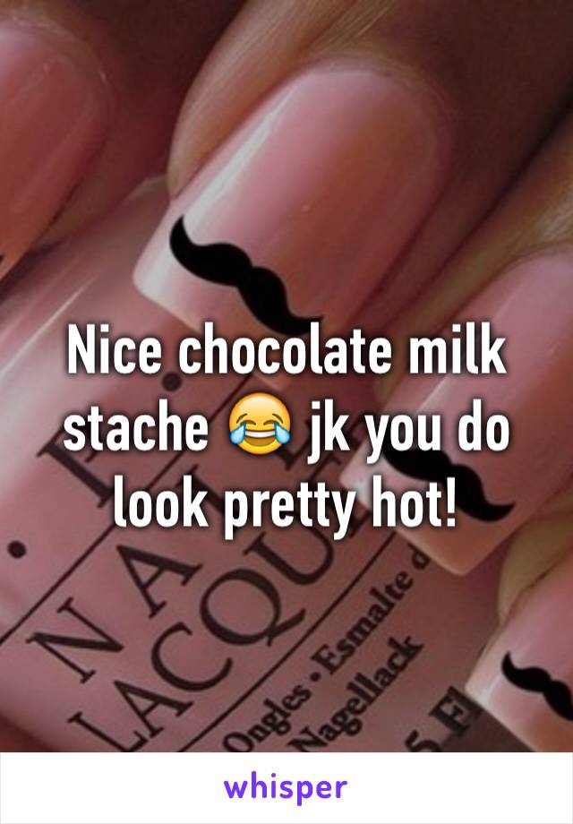 Nice chocolate milk stache 😂 jk you do look pretty hot!