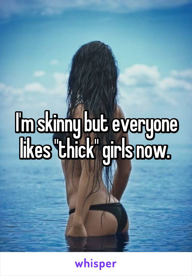 I'm skinny but everyone likes "thick" girls now. 