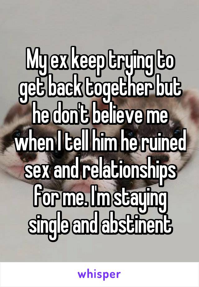 My ex keep trying to get back together but he don't believe me when I tell him he ruined sex and relationships for me. I'm staying single and abstinent