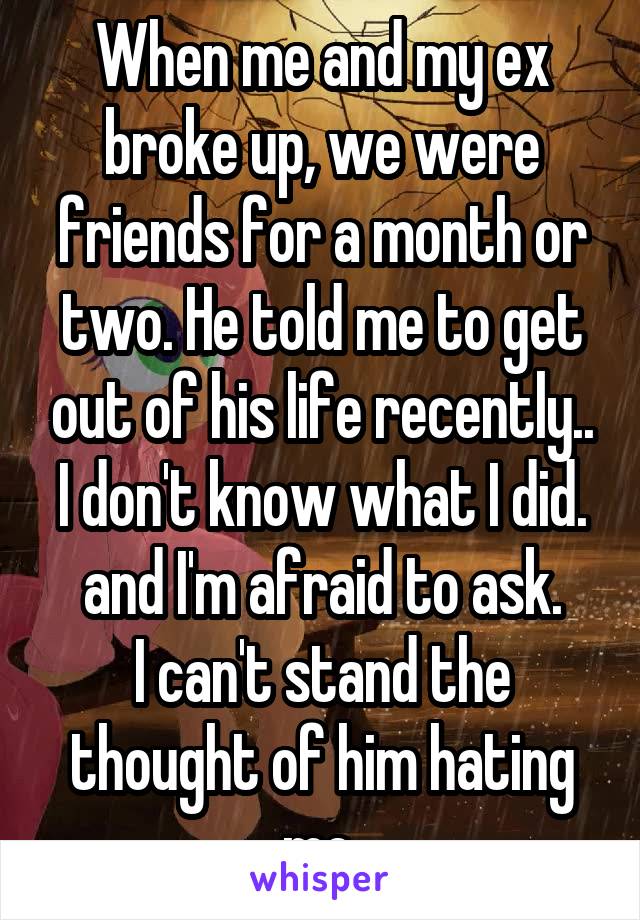 When me and my ex broke up, we were friends for a month or two. He told me to get out of his life recently.. I don't know what I did. and I'm afraid to ask.
I can't stand the thought of him hating me.