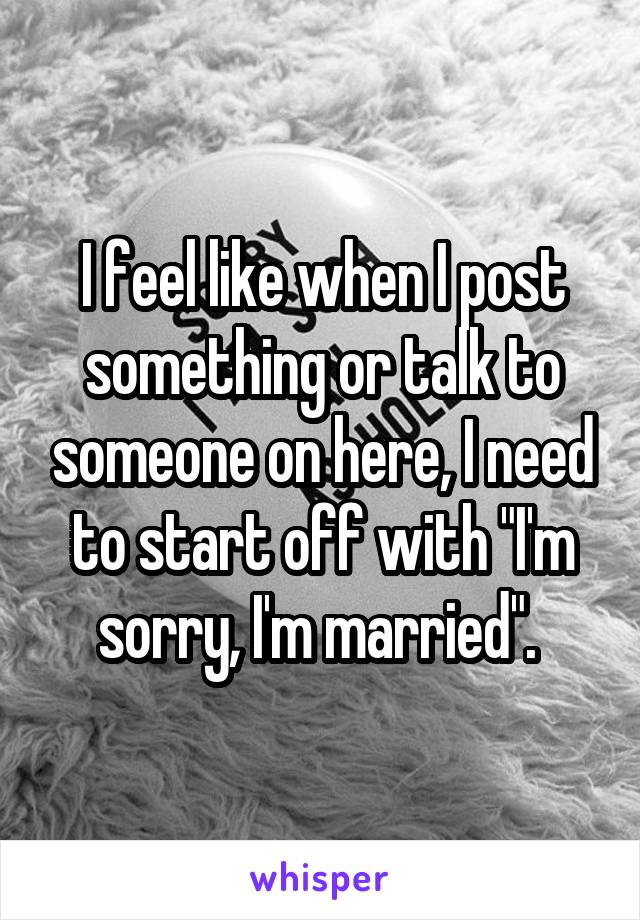 I feel like when I post something or talk to someone on here, I need to start off with "I'm sorry, I'm married". 
