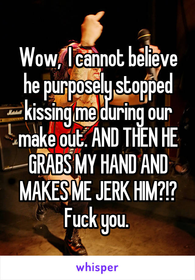 Wow,  I cannot believe he purposely stopped kissing me during our make out. AND THEN HE GRABS MY HAND AND MAKES ME JERK HIM?!? Fuck you. 