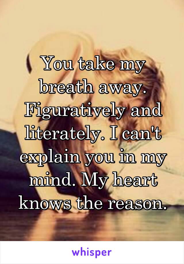 You take my breath away. Figuratively and literately. I can't explain you in my mind. My heart knows the reason.