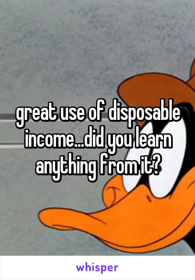 great use of disposable income...did you learn anything from it?