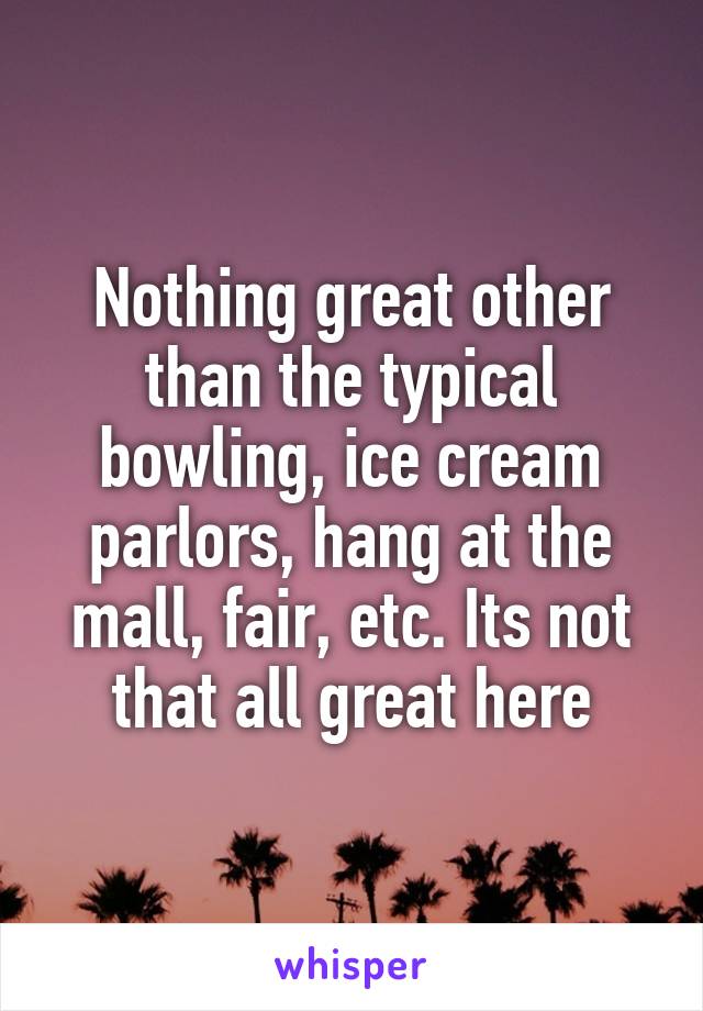Nothing great other than the typical bowling, ice cream parlors, hang at the mall, fair, etc. Its not that all great here