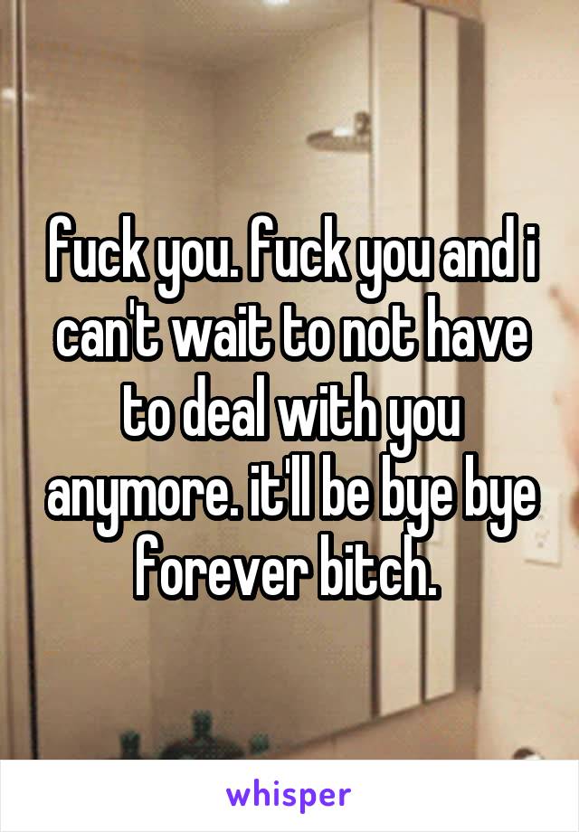 fuck you. fuck you and i can't wait to not have to deal with you anymore. it'll be bye bye forever bitch. 