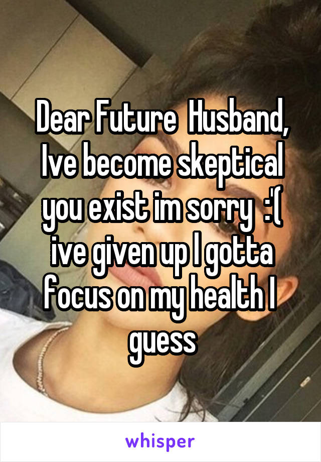 Dear Future  Husband, Ive become skeptical you exist im sorry  :'( ive given up I gotta focus on my health I  guess