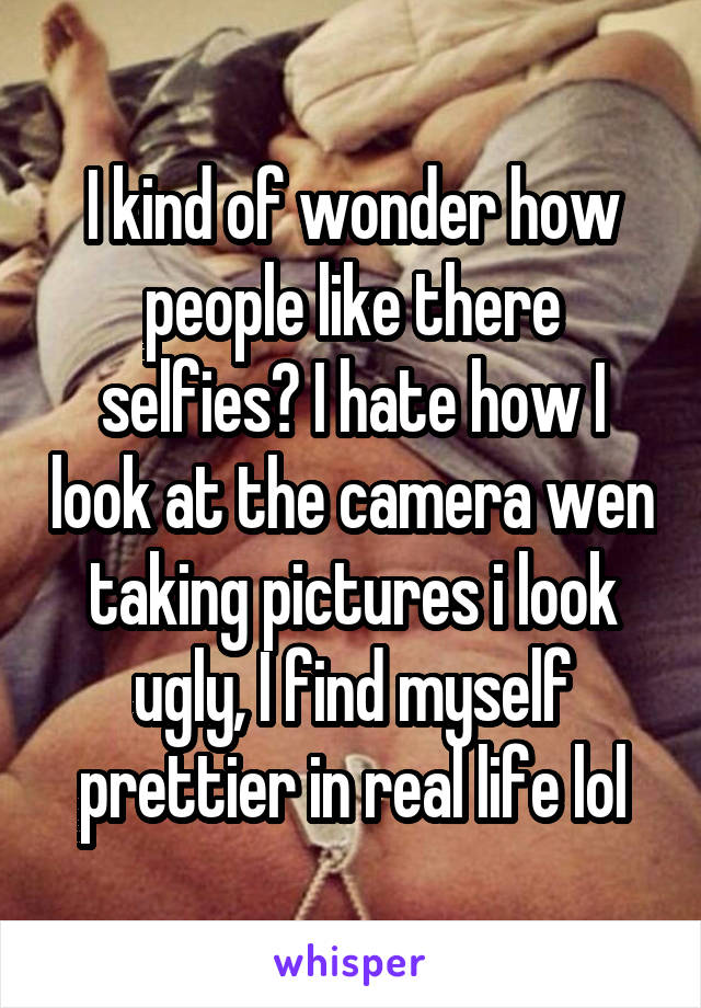 I kind of wonder how people like there selfies? I hate how I look at the camera wen taking pictures i look ugly, I find myself prettier in real life lol
