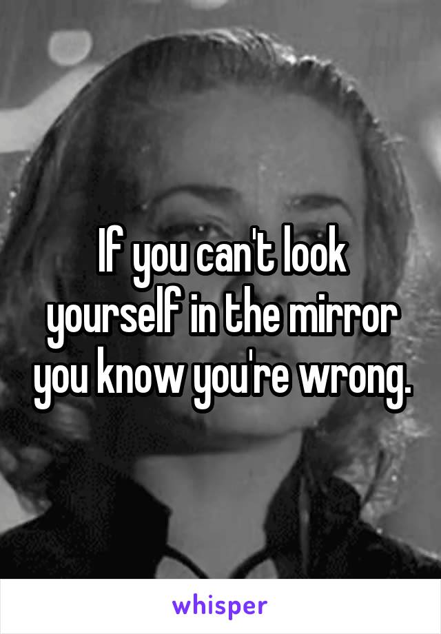 If you can't look yourself in the mirror you know you're wrong.