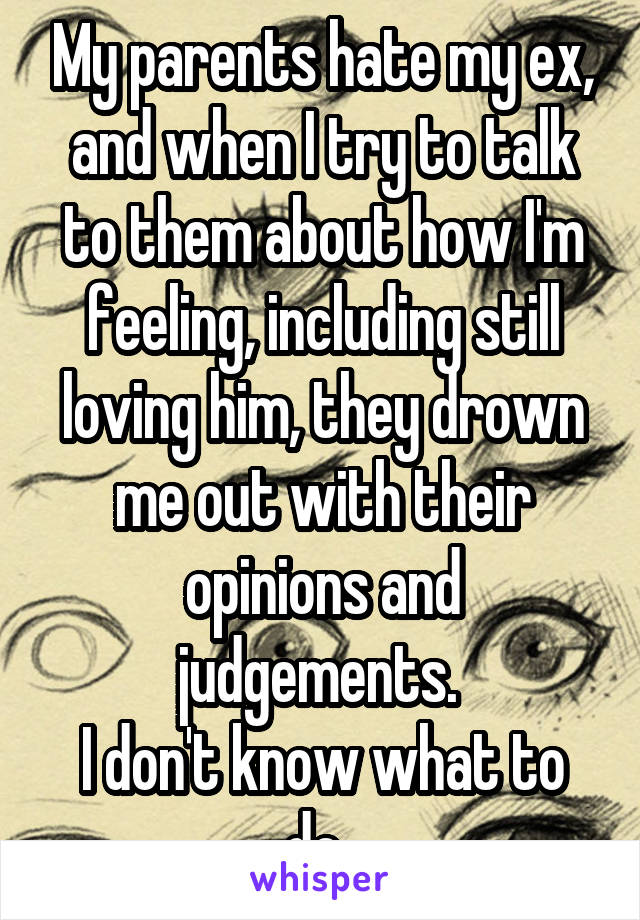 My parents hate my ex, and when I try to talk to them about how I'm feeling, including still loving him, they drown me out with their opinions and judgements. 
I don't know what to do. 