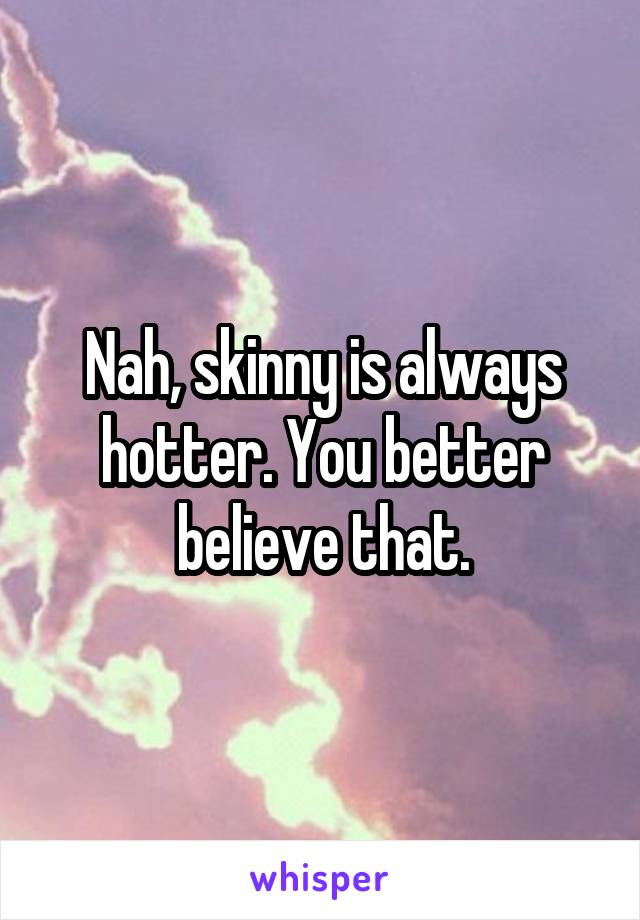 Nah, skinny is always hotter. You better believe that.