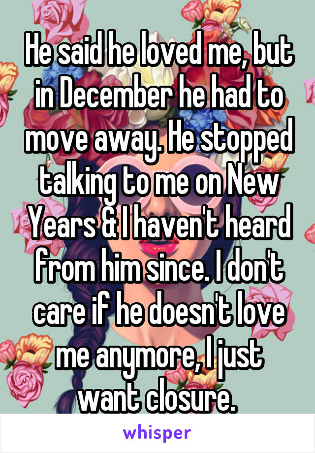 He said he loved me, but in December he had to move away. He stopped talking to me on New Years & I haven't heard from him since. I don't care if he doesn't love me anymore, I just want closure. 