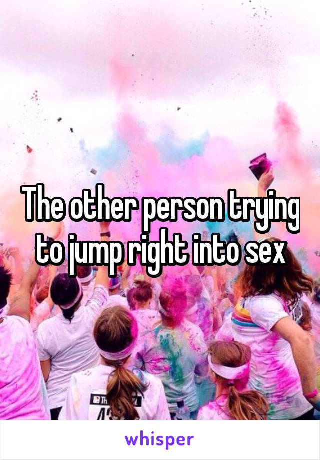 The other person trying to jump right into sex