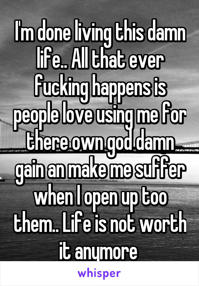 I'm done living this damn life.. All that ever fucking happens is people love using me for there own god damn gain an make me suffer when I open up too them.. Life is not worth it anymore 