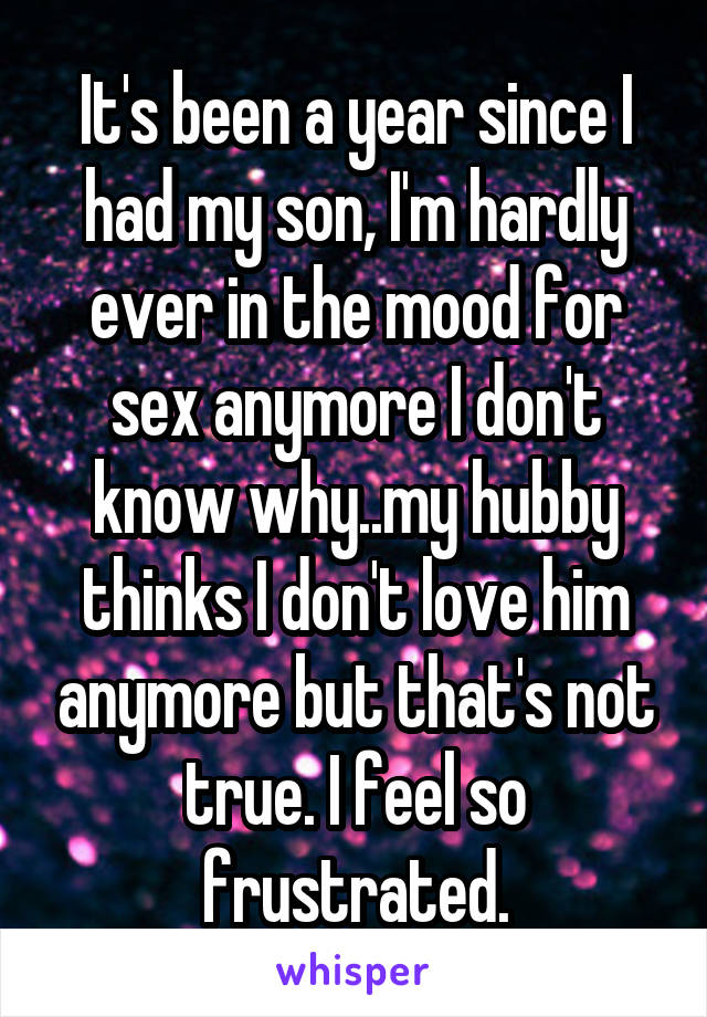 It's been a year since I had my son, I'm hardly ever in the mood for sex anymore I don't know why..my hubby thinks I don't love him anymore but that's not true. I feel so frustrated.