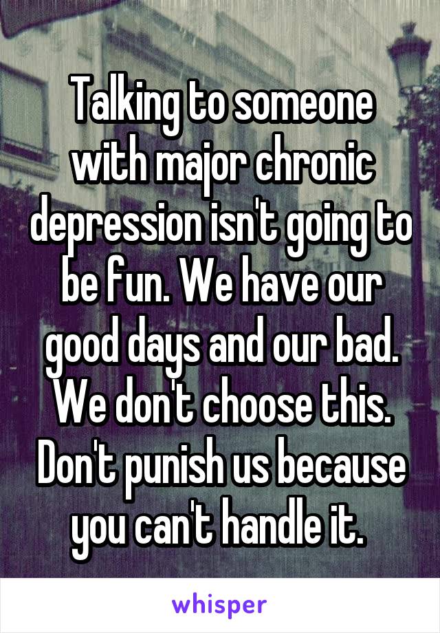 Talking to someone with major chronic depression isn't going to be fun. We have our good days and our bad. We don't choose this. Don't punish us because you can't handle it. 