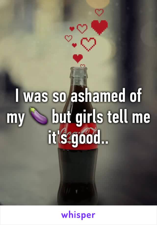 I was so ashamed of my 🍆 but girls tell me it's good..