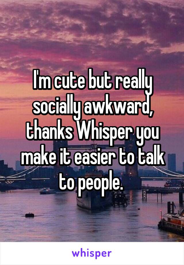 I'm cute but really socially awkward, thanks Whisper you make it easier to talk to people. 