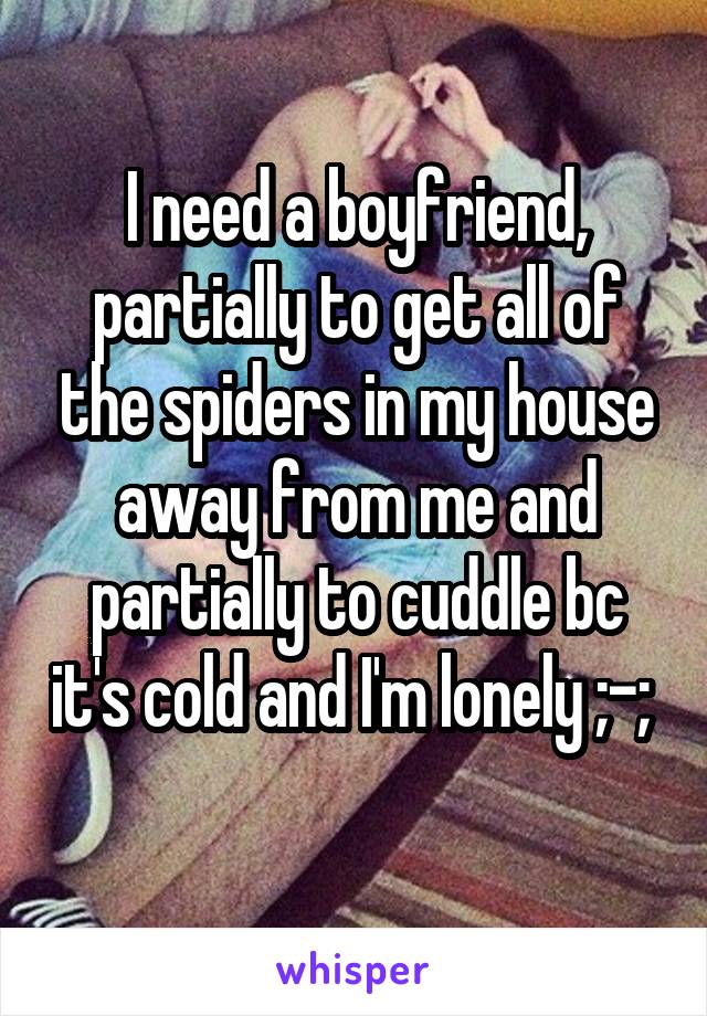 I need a boyfriend, partially to get all of the spiders in my house away from me and partially to cuddle bc it's cold and I'm lonely ;-; 
