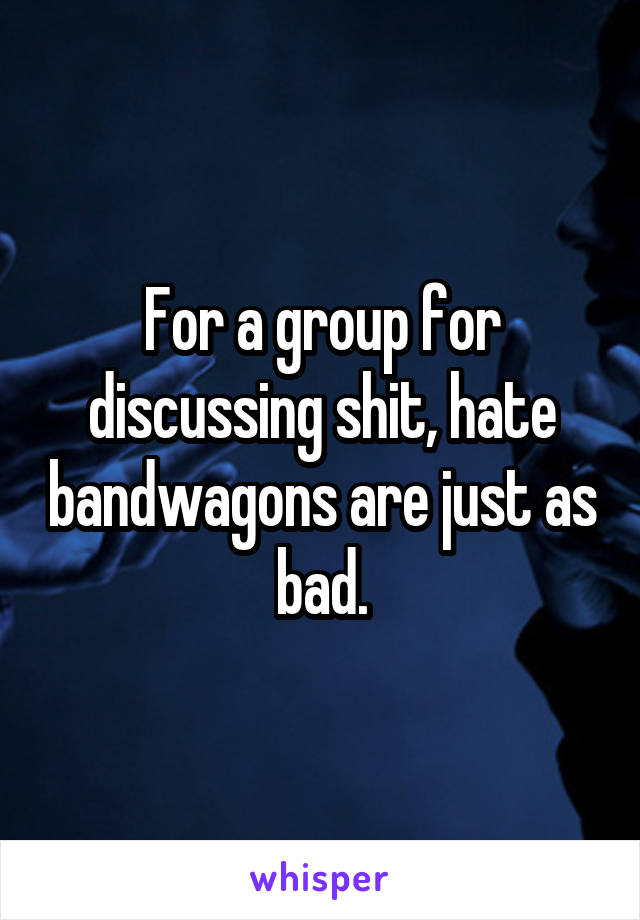 For a group for discussing shit, hate bandwagons are just as bad.