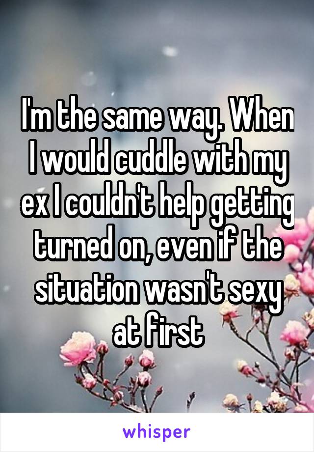 I'm the same way. When I would cuddle with my ex I couldn't help getting turned on, even if the situation wasn't sexy at first