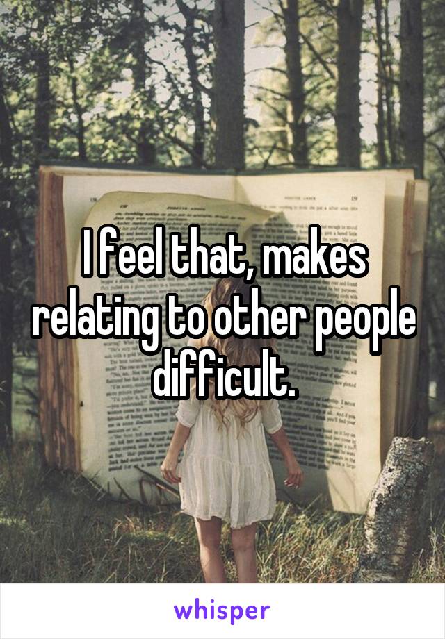 I feel that, makes relating to other people difficult.