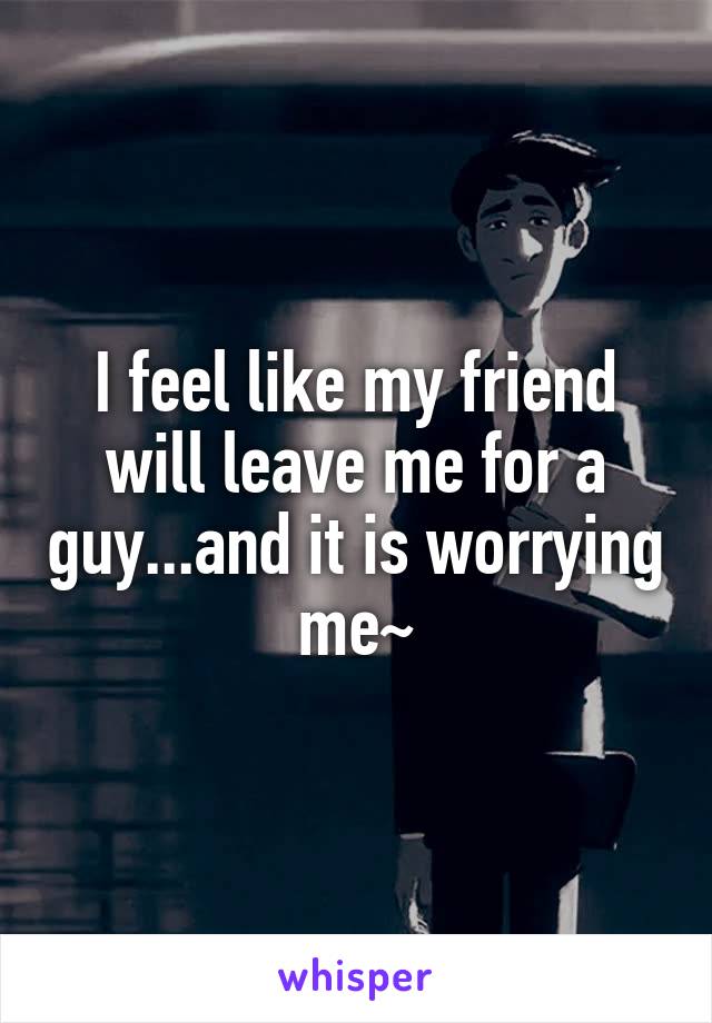I feel like my friend will leave me for a guy...and it is worrying me~
