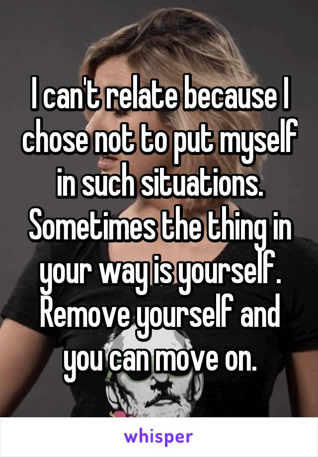 I can't relate because I chose not to put myself in such situations. Sometimes the thing in your way is yourself. Remove yourself and you can move on.