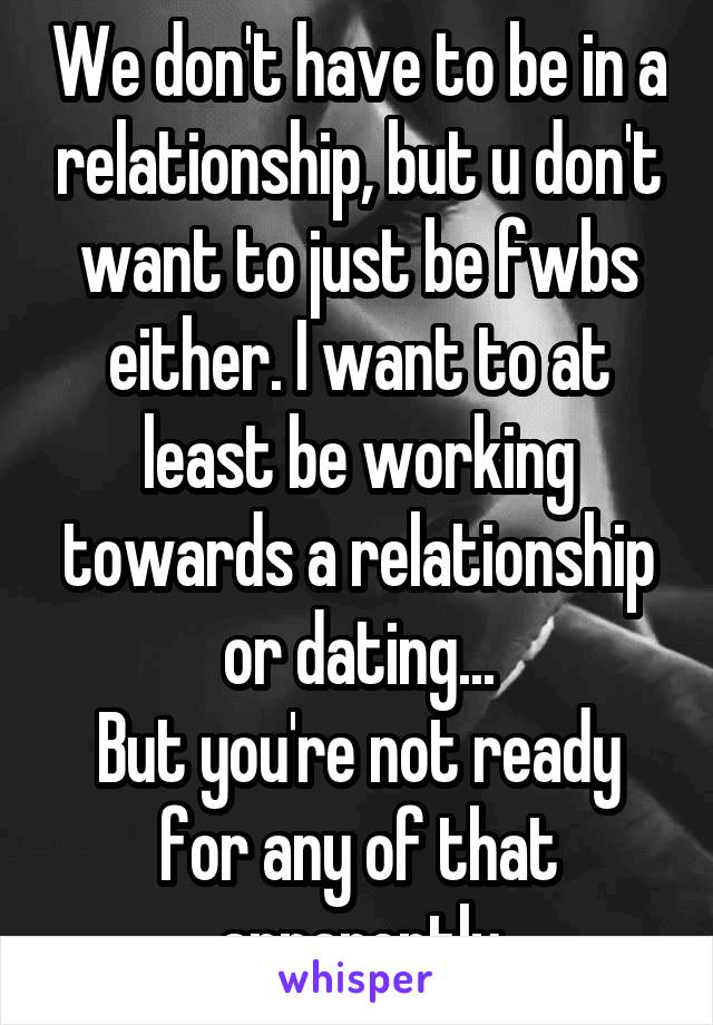 We don't have to be in a relationship, but u don't want to just be fwbs either. I want to at least be working towards a relationship or dating...
But you're not ready for any of that apparently