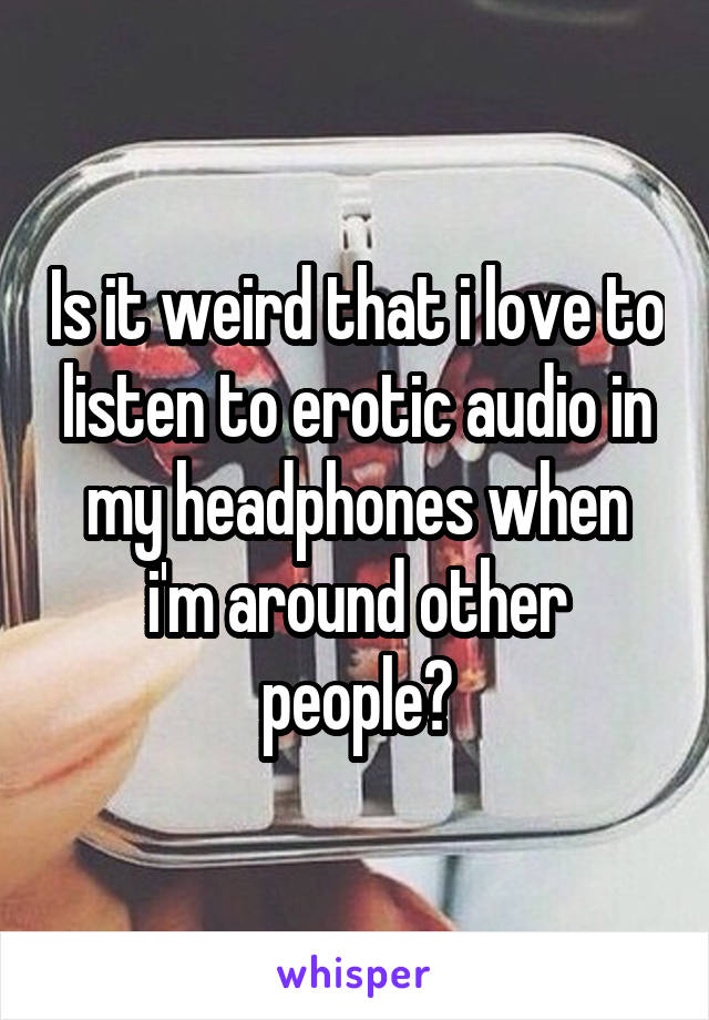 Is it weird that i love to listen to erotic audio in my headphones when i'm around other people?