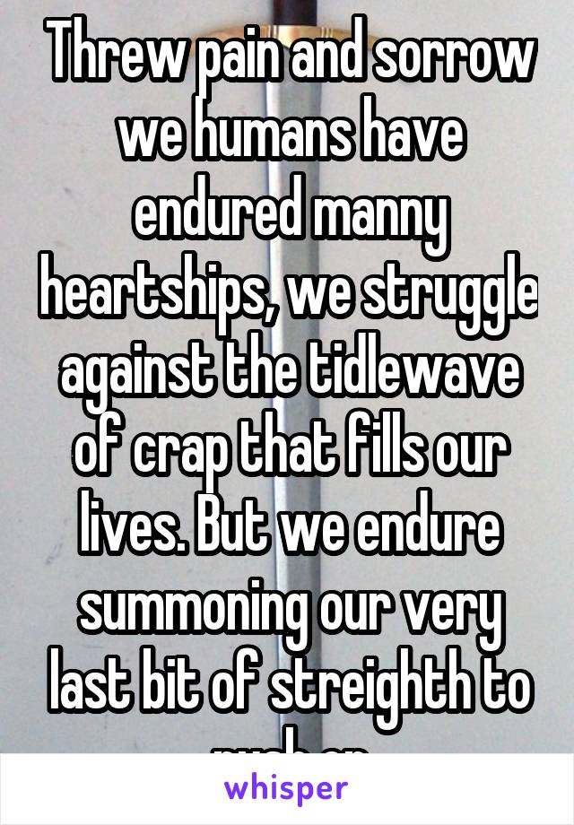 Threw pain and sorrow we humans have endured manny heartships, we struggle against the tidlewave of crap that fills our lives. But we endure summoning our very last bit of streighth to push on