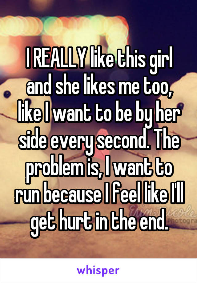 I REALLY like this girl and she likes me too, like I want to be by her side every second. The problem is, I want to run because I feel like I'll get hurt in the end.