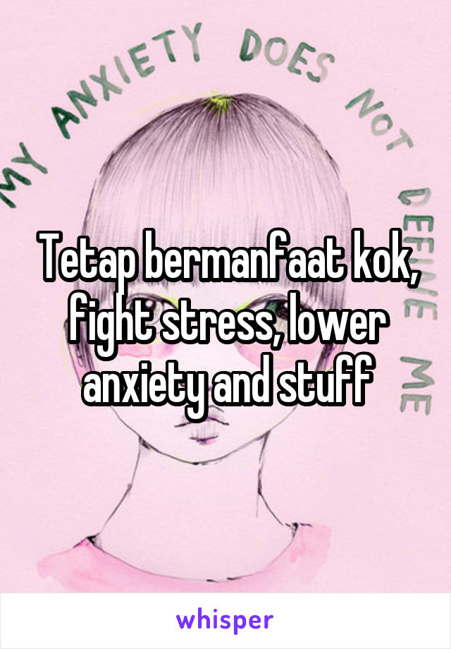 Tetap bermanfaat kok, fight stress, lower anxiety and stuff