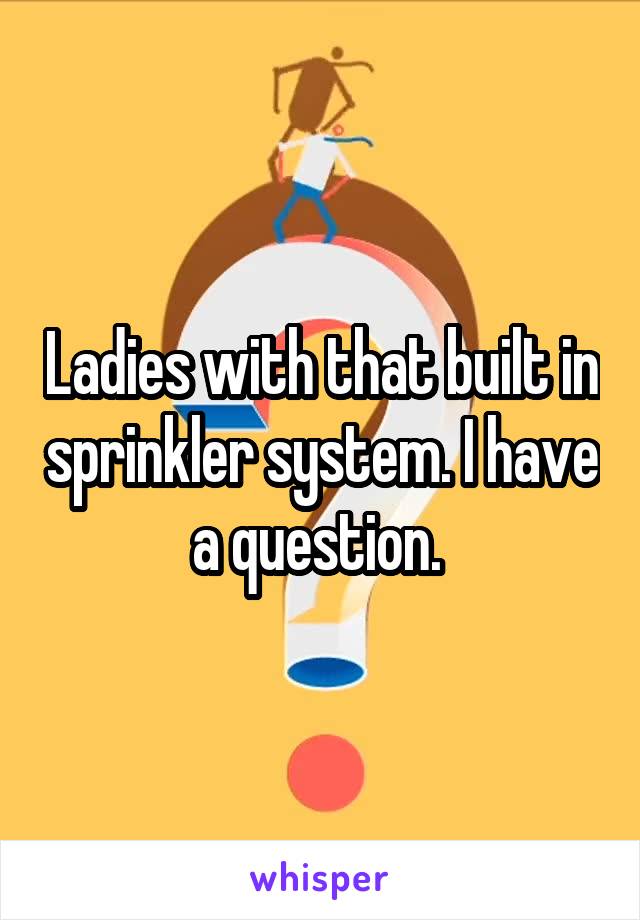 Ladies with that built in sprinkler system. I have a question. 