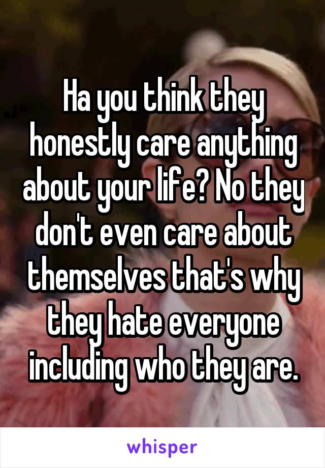 Ha you think they honestly care anything about your life? No they don't even care about themselves that's why they hate everyone including who they are.