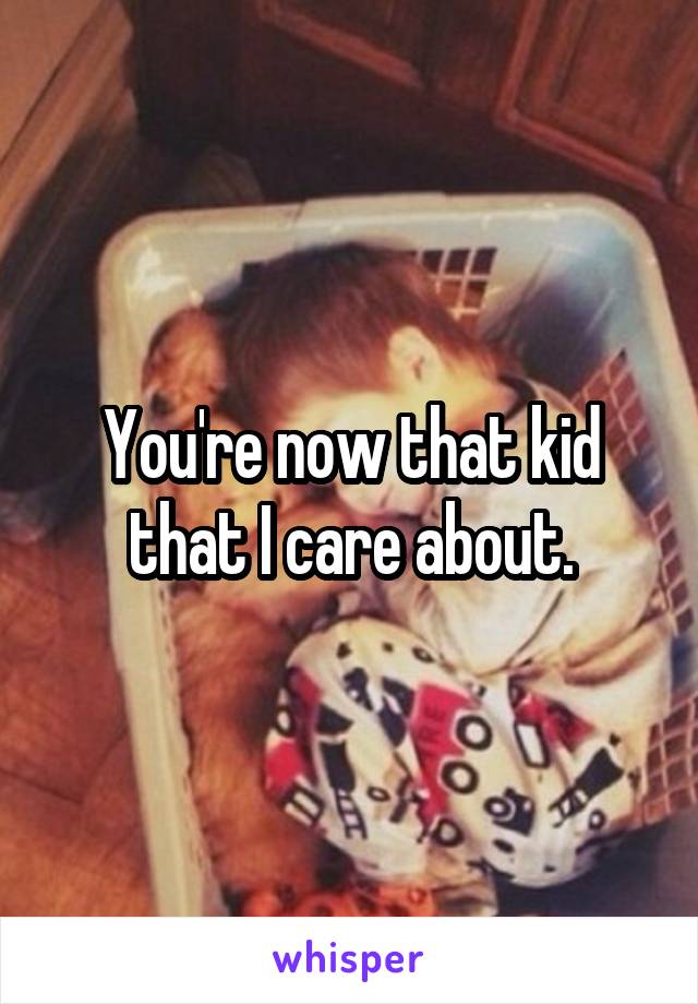 You're now that kid that I care about.