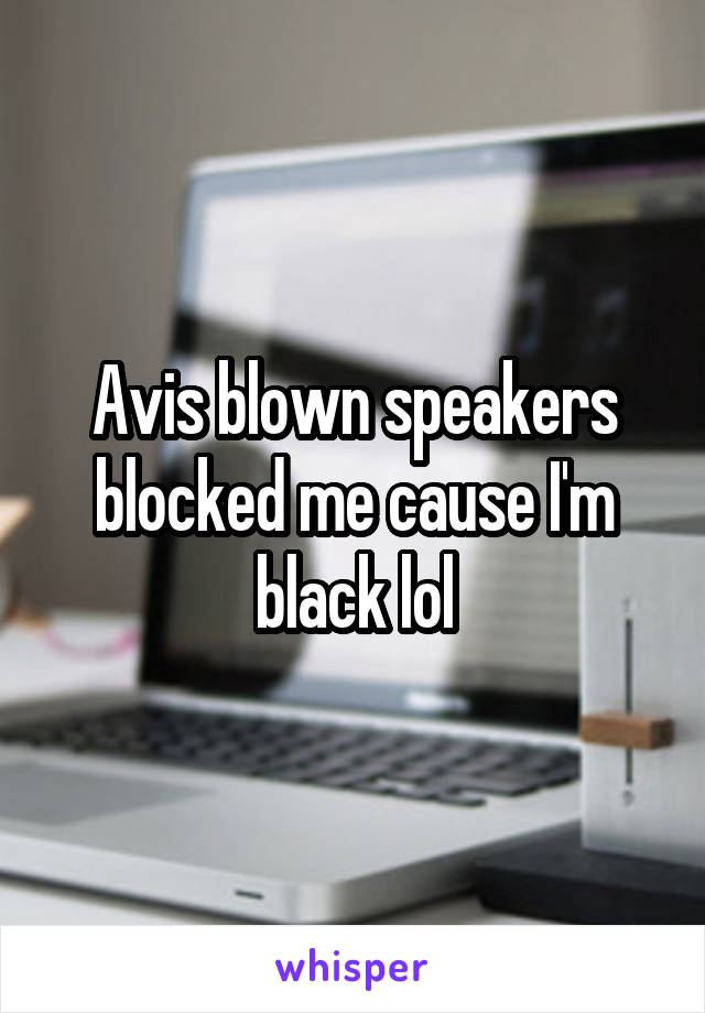 Avis blown speakers blocked me cause I'm black lol