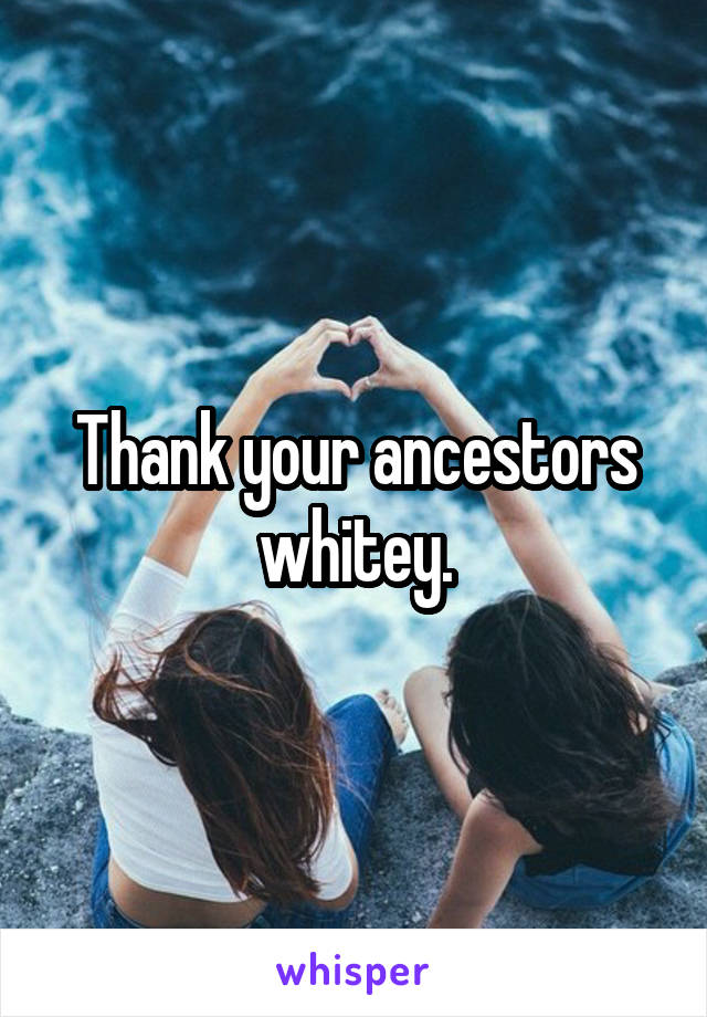 Thank your ancestors whitey.