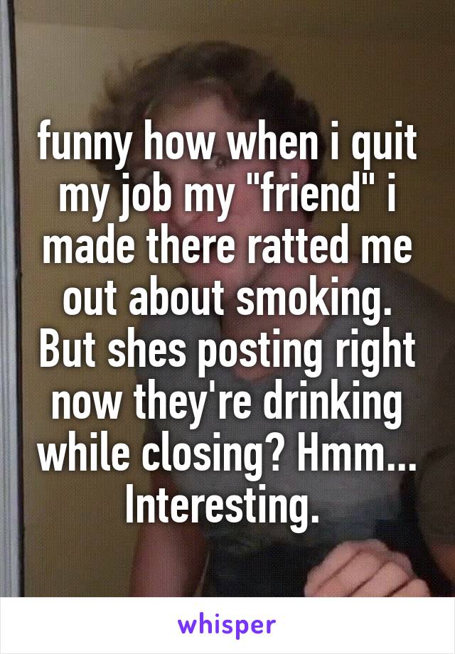 funny how when i quit my job my "friend" i made there ratted me out about smoking. But shes posting right now they're drinking while closing? Hmm... Interesting. 