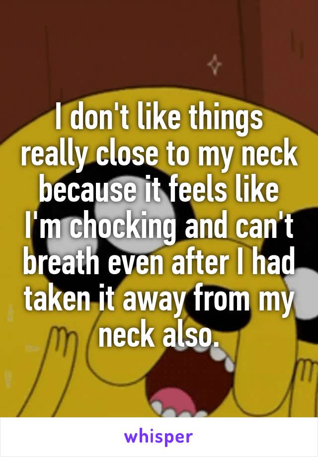 I don't like things really close to my neck because it feels like I'm chocking and can't breath even after I had taken it away from my neck also.