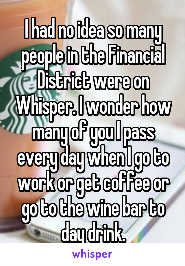 I had no idea so many people in the Financial District were on Whisper. I wonder how many of you I pass every day when I go to work or get coffee or go to the wine bar to day drink.