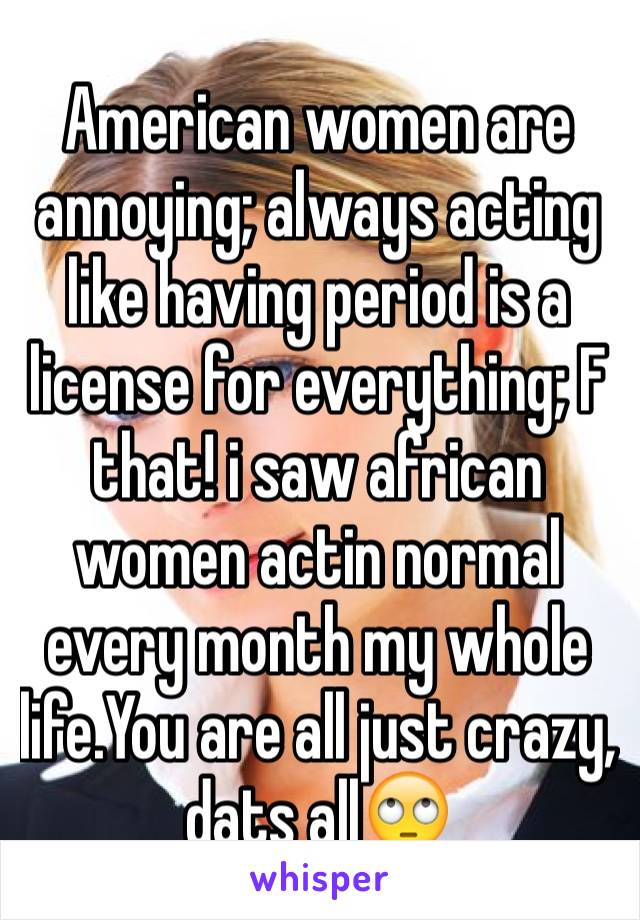 American women are annoying; always acting like having period is a license for everything; F that! i saw african women actin normal every month my whole life.You are all just crazy, dats all🙄