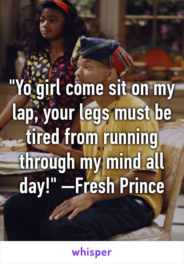 "Yo girl come sit on my lap, your legs must be tired from running through my mind all day!" —Fresh Prince