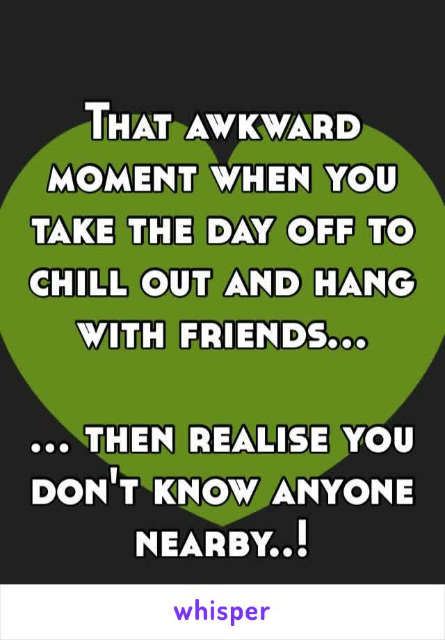 That awkward moment when you take the day off to chill out and hang with friends…

… then realise you don't know anyone nearby..!