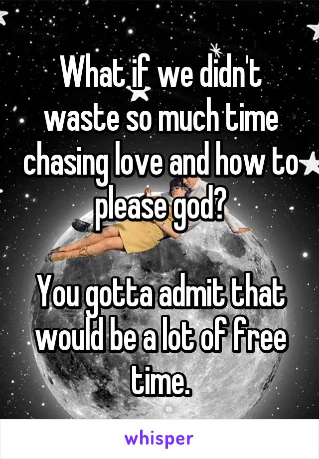 What if we didn't waste so much time chasing love and how to please god?

You gotta admit that would be a lot of free time.