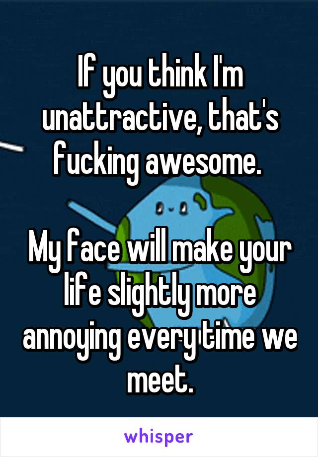 If you think I'm unattractive, that's fucking awesome. 

My face will make your life slightly more annoying every time we meet.