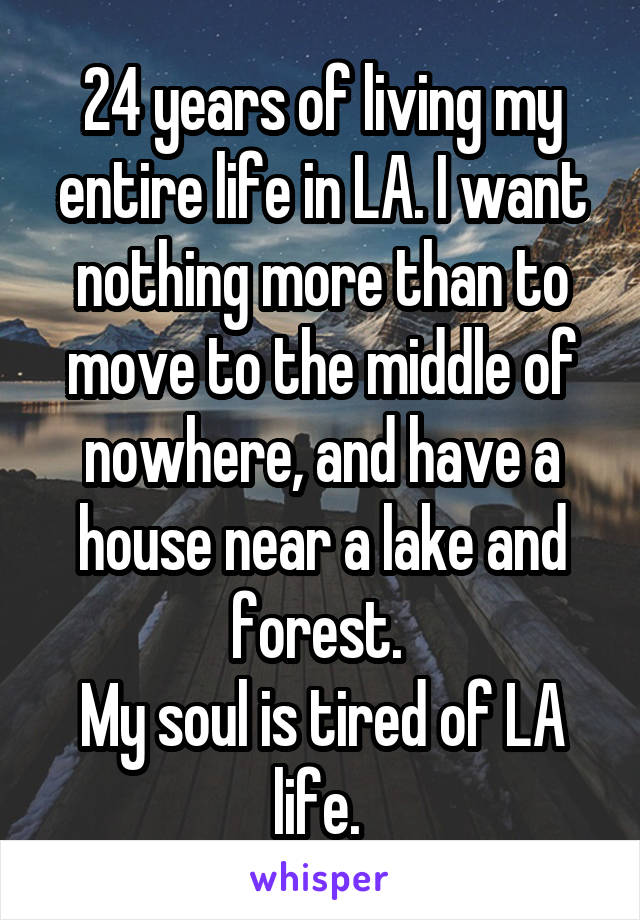 24 years of living my entire life in LA. I want nothing more than to move to the middle of nowhere, and have a house near a lake and forest. 
My soul is tired of LA life. 