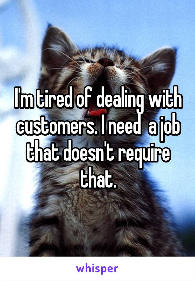 I'm tired of dealing with customers. I need  a job that doesn't require that.
